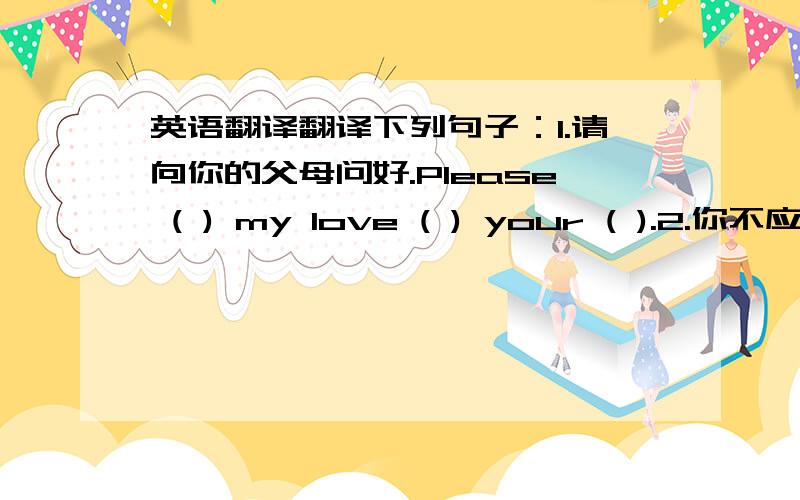 英语翻译翻译下列句子：1.请向你的父母问好.Please ( ) my love ( ) your ( ).2.你不应该错过那个地方.You ( ) ( ) the place .3.你们不准把车停在这儿.You ( ) ( ) your car here .4.去年你们在那有多长时间?5天.(