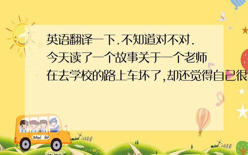 英语翻译一下.不知道对不对.今天读了一个故事关于一个老师在去学校的路上车坏了,却还觉得自己很幸运.today,i read  a story about a teacher who‘s car was broken on the school way,but she still thought she was lu