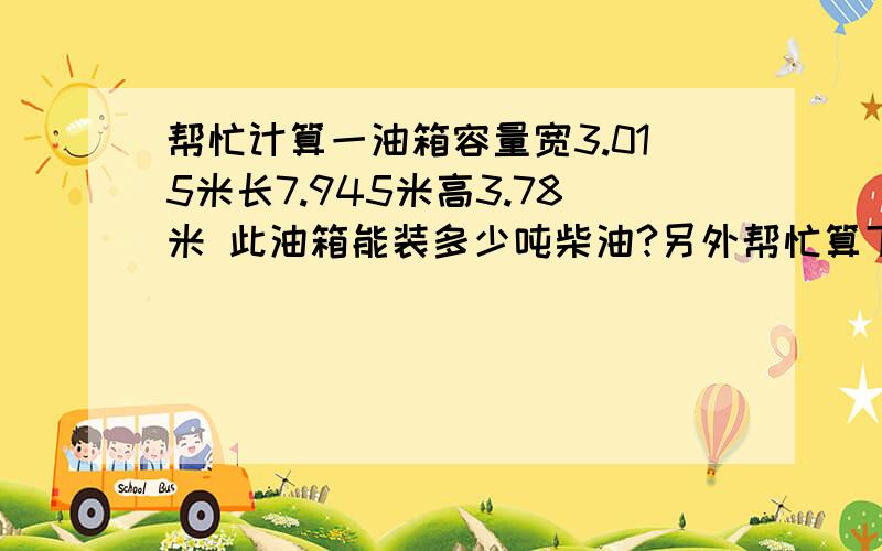 帮忙计算一油箱容量宽3.015米长7.945米高3.78米 此油箱能装多少吨柴油?另外帮忙算下此帮忙计算一油箱容量宽3.015米长7.945米高3.78米 此油箱能装多少吨柴油?另外帮忙算下此油箱每十厘米高度