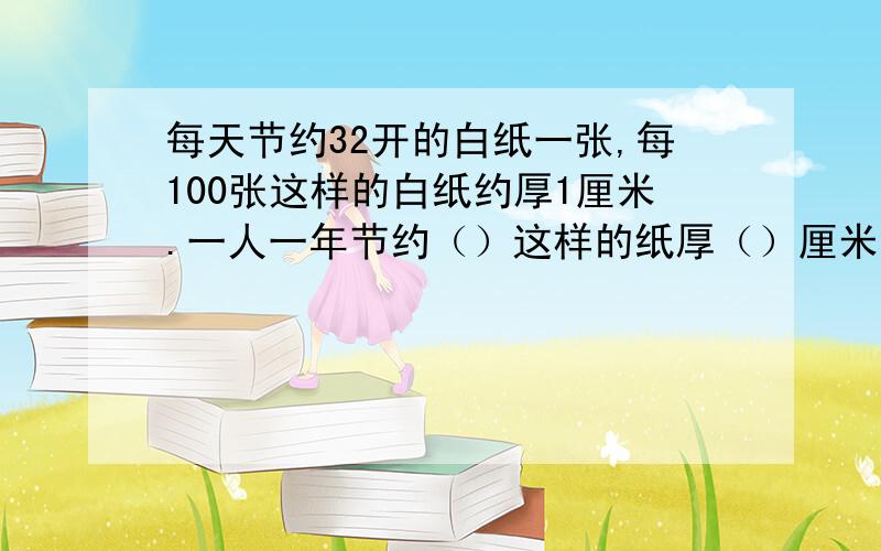 每天节约32开的白纸一张,每100张这样的白纸约厚1厘米.一人一年节约（）这样的纸厚（）厘米.我国有13亿口人一年节约这样的纸厚（）（按365天计算）