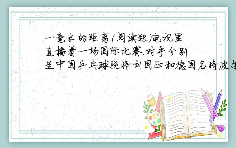 一毫米的距离（阅读题）电视里直播着一场国际比赛.对手分别是中国乒乓球骁将刘国正和德国名将波尔.两强相遇,胜负难分,经过六局的艰苦打拼,仍然不分高低,这让观众的心都提到了嗓子眼