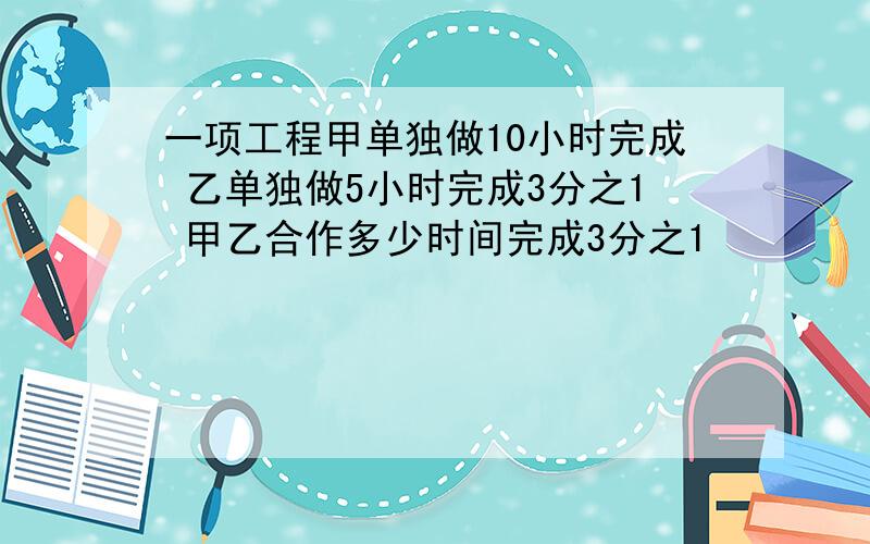 一项工程甲单独做10小时完成 乙单独做5小时完成3分之1 甲乙合作多少时间完成3分之1