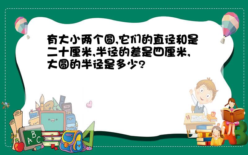 有大小两个圆,它们的直径和是二十厘米,半径的差是四厘米,大圆的半径是多少?