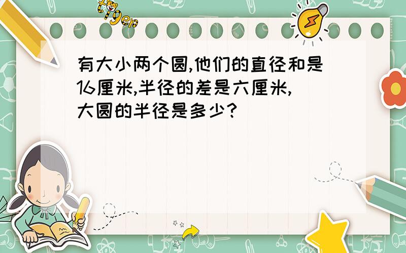 有大小两个圆,他们的直径和是16厘米,半径的差是六厘米,大圆的半径是多少?