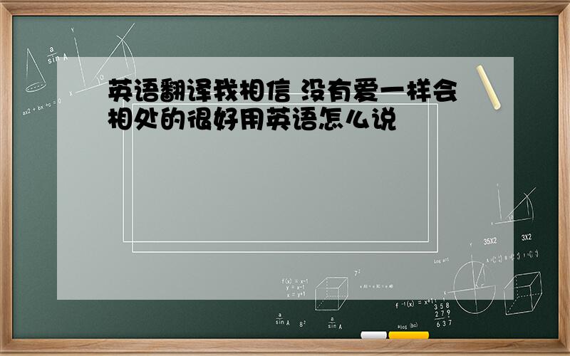 英语翻译我相信 没有爱一样会相处的很好用英语怎么说