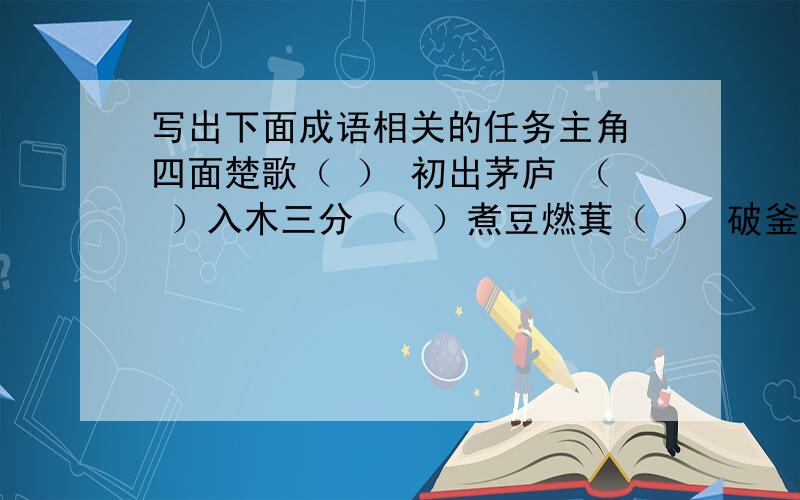 写出下面成语相关的任务主角 四面楚歌（ ） 初出茅庐 （ ）入木三分 （ ）煮豆燃萁（ ） 破釜沉舟（ ） 纸上谈兵（ ） 背水一战（ ） 指鹿为马（ ） 围魏救赵（ ） 草船借箭 （ ） 完璧归