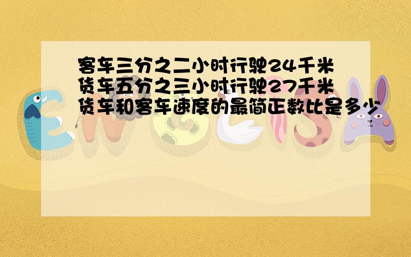 客车三分之二小时行驶24千米货车五分之三小时行驶27千米货车和客车速度的最简正数比是多少