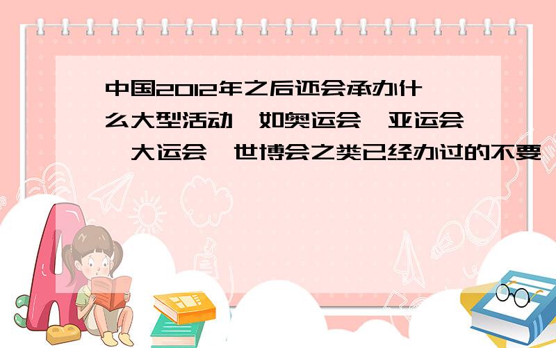 中国2012年之后还会承办什么大型活动,如奥运会、亚运会、大运会、世博会之类已经办过的不要,最好是国际级别的,国家级别的也可以,越多越好,谁还知道更多吗?