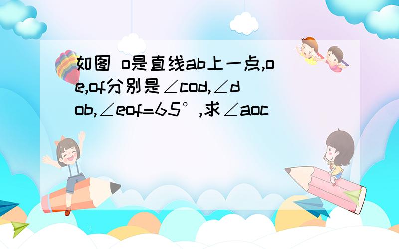 如图 o是直线ab上一点,oe,of分别是∠cod,∠dob,∠eof=65°,求∠aoc