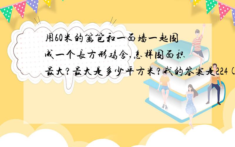 用60米的篱笆和一面墙一起围成一个长方形鸡舍,怎样围面积最大?最大是多少平方米?我的答案是224(因为是长方形,所以不为15×15,而为16×14)平方米,而试卷上的答案是450平方米,