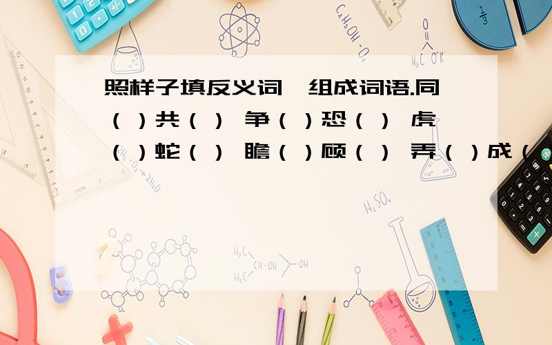 照样子填反义词,组成词语.同（）共（） 争（）恐（） 虎（）蛇（） 瞻（）顾（） 弄（）成（）出（）入（）举例：大（同）小（异）Y的，我只要出（）入（）