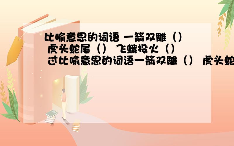 比喻意思的词语 一箭双雕（） 虎头蛇尾（） 飞蛾投火（） 过比喻意思的词语一箭双雕（） 虎头蛇尾（）飞蛾投火（） 过河拆桥（）