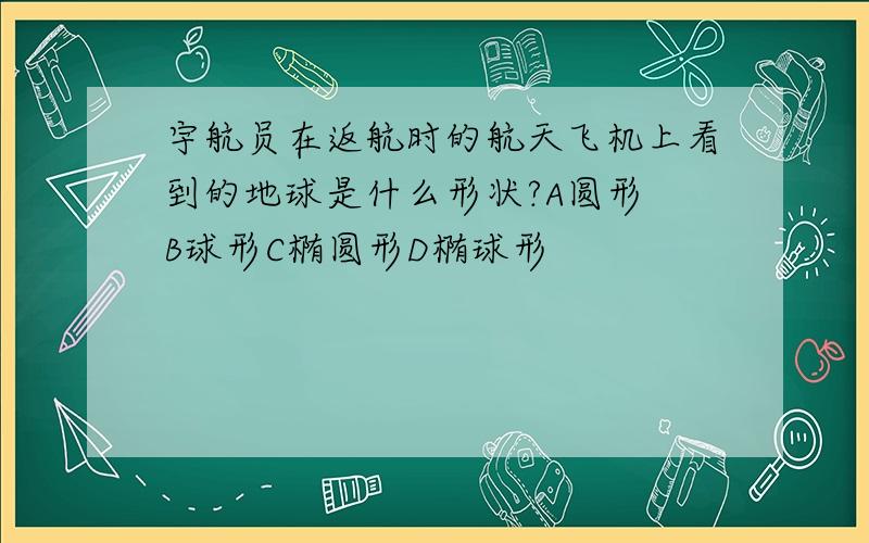 宇航员在返航时的航天飞机上看到的地球是什么形状?A圆形 B球形C椭圆形D椭球形