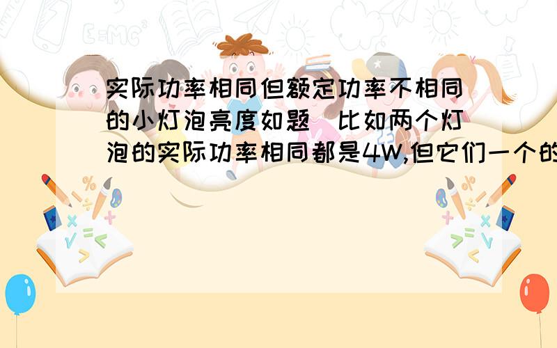 实际功率相同但额定功率不相同的小灯泡亮度如题．比如两个灯泡的实际功率相同都是4W,但它们一个的额定功率是6W另一个是8W,请问这两个小灯泡的亮度相同吗?为什么?