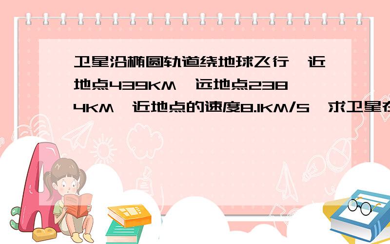 卫星沿椭圆轨道绕地球飞行,近地点439KM,远地点2384KM,近地点的速度8.1KM/S,求卫星在远地点的速度?