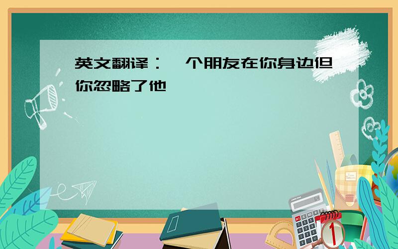 英文翻译：一个朋友在你身边但你忽略了他