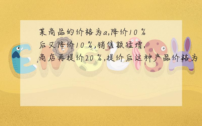 某商品的价格为a,降价10％后又降价10％,销售额猛增,商店再提价20％,提价后这种产品价格为（ ）