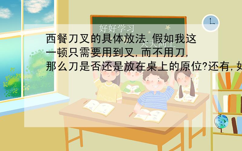 西餐刀叉的具体放法.假如我这一顿只需要用到叉,而不用刀,那么刀是否还是放在桌上的原位?还有,如果我切好了,要用叉吃了,那么刀就直接放在盘中吗,还是八字形吗?中途休息时,所谓的八字形