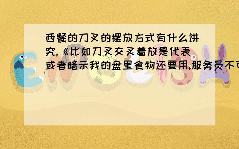 西餐的刀叉的摆放方式有什么讲究,《比如刀叉交叉着放是代表或者暗示我的盘里食物还要用,服务员不可撤盘…………》