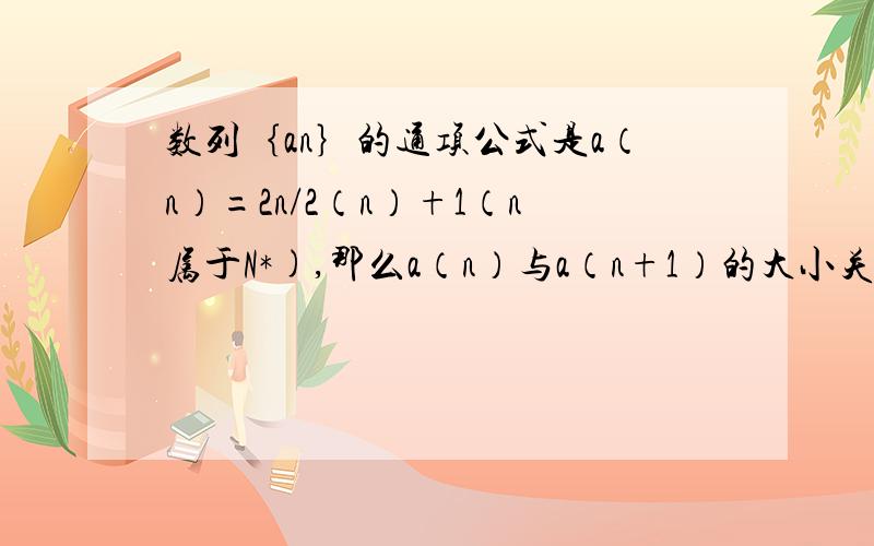 数列｛an｝的通项公式是a（n）=2n/2（n）+1（n属于N*),那么a（n）与a（n+1）的大小关系是?