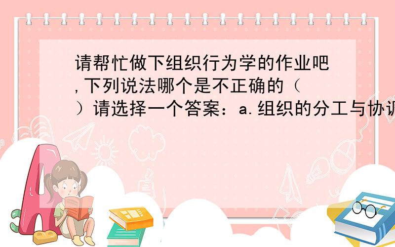 请帮忙做下组织行为学的作业吧,下列说法哪个是不正确的（ ）请选择一个答案：a.组织的分工与协调是通过构建权责结构来实现的 b.组织就是由两个或两以上的人组成的 c.人组织根据其设立