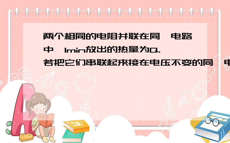 两个相同的电阻并联在同一电路中,1min放出的热量为Q.若把它们串联起来接在电压不变的同一电路中,则1min放出的热量是（ ）电热器的电阻丝A接在电源上,用10min能把一壶水煮沸；另一电热器