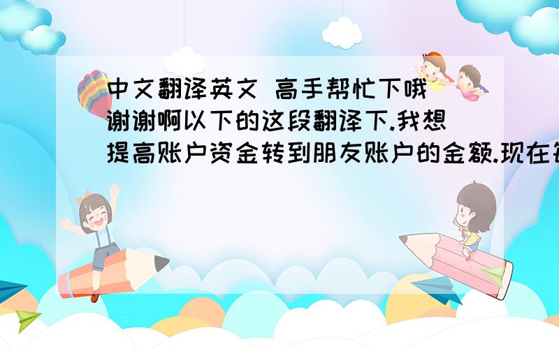 中文翻译英文 高手帮忙下哦 谢谢啊以下的这段翻译下.我想提高账户资金转到朋友账户的金额.现在每周只能转账215美元.我需要如何做才能有更高的权限机器翻译的就算了