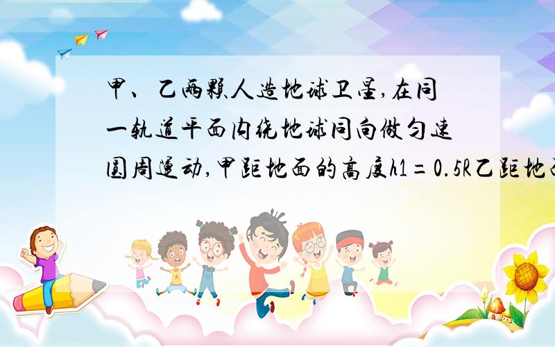 甲、乙两颗人造地球卫星,在同一轨道平面内绕地球同向做匀速圆周运动,甲距地面的高度h1=0.5R乙距地面高度h2=5R,R为地球半径求甲、乙两颗卫星的线速度之比v1:v2甲乙两颗卫星的周期之比T1:T2