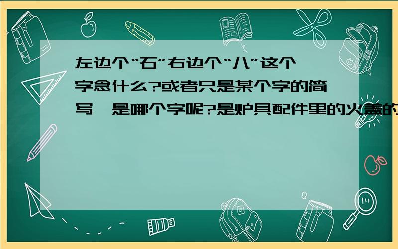 左边个“石”右边个“八”这个字念什么?或者只是某个字的简写,是哪个字呢?是炉具配件里的火盖的名称,全名是 新天乐抛光H大“石八”是供应商开来的单上写的，不知道是哪个字的简写啊