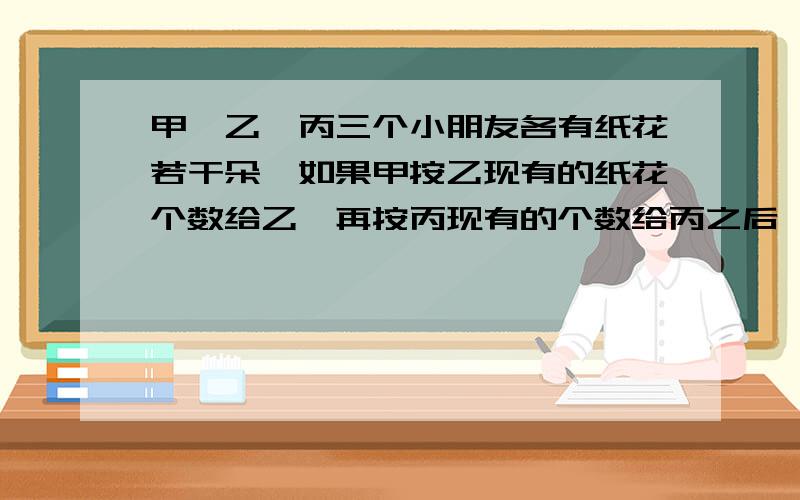 甲,乙,丙三个小朋友各有纸花若干朵,如果甲按乙现有的纸花个数给乙,再按丙现有的个数给丙之后,乙也按甲、丙现有的个数分给甲、丙,最后,丙也按同样的方法给了甲和乙.这时,他们三人都有2