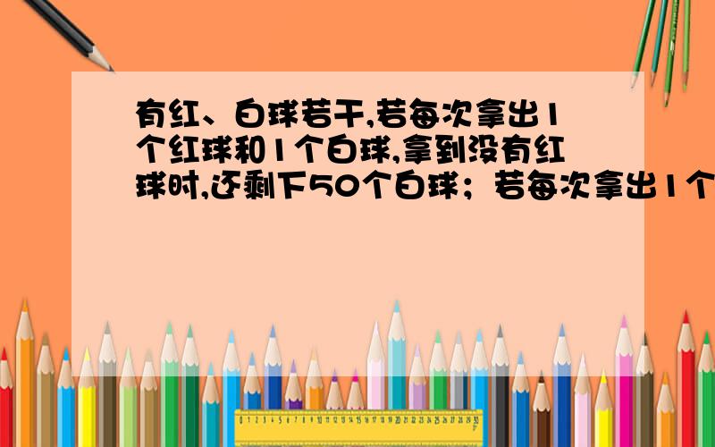 有红、白球若干,若每次拿出1个红球和1个白球,拿到没有红球时,还剩下50个白球；若每次拿出1个红球和3个球,则拿到没有白球时,红球还剩下50个,那么这堆红球、白球共有多少个?求算式