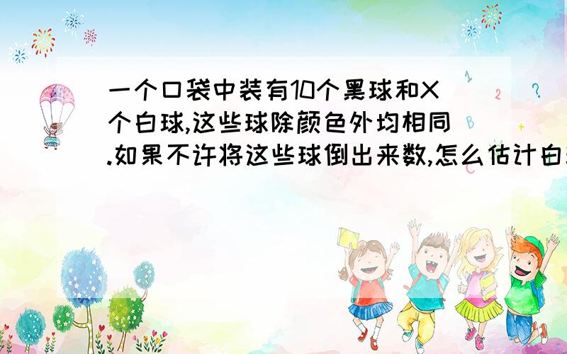 一个口袋中装有10个黑球和X个白球,这些球除颜色外均相同.如果不许将这些球倒出来数,怎么估计白球数?答案不要太白痴!