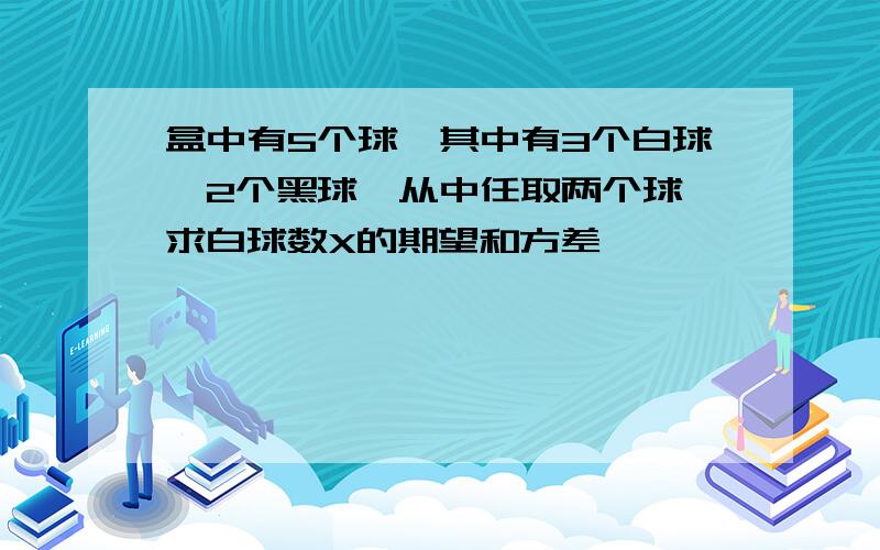 盒中有5个球,其中有3个白球,2个黑球,从中任取两个球,求白球数X的期望和方差