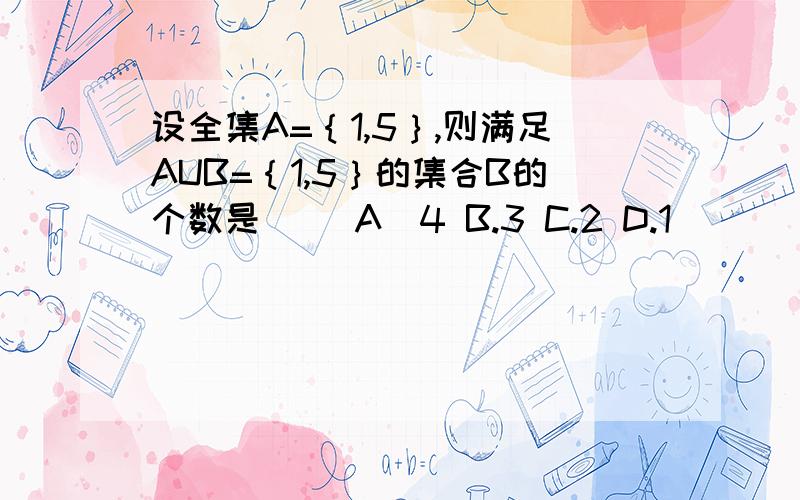 设全集A=｛1,5｝,则满足AUB=｛1,5｝的集合B的个数是（） A．4 B.3 C.2 D.1