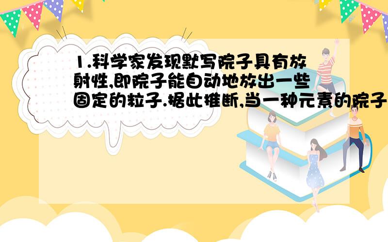 1.科学家发现默写院子具有放射性,即院子能自动地放出一些固定的粒子.据此推断,当一种元素的院子经过放射变化后,结果变成了另一种院子,它一定是放射了A.电子 B.中子 C质子 D该院子的原子