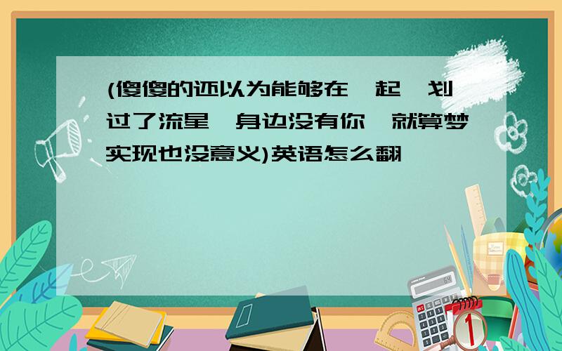 (傻傻的还以为能够在一起,划过了流星,身边没有你,就算梦实现也没意义)英语怎么翻