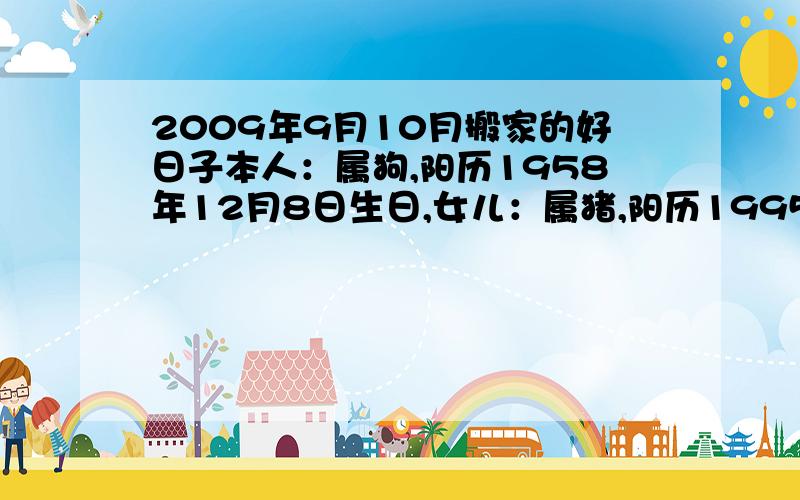 2009年9月10月搬家的好日子本人：属狗,阳历1958年12月8日生日,女儿：属猪,阳历1995年5月9日10时15分生,房座北朝南.想2009年9月或10月份搬家,哪天是好日子,