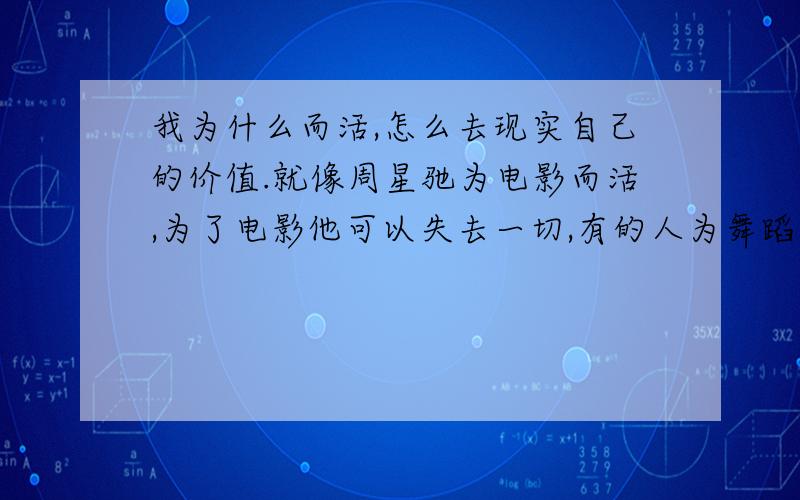 我为什么而活,怎么去现实自己的价值.就像周星驰为电影而活,为了电影他可以失去一切,有的人为舞蹈而活,有的为画画而活,也可以说说你,为什么而活,怎么去追求~