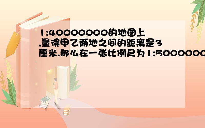 1:40000000的地图上,量得甲乙两地之间的距离是3厘米.那么在一张比例尺为1:50000000的地图上,甲乙两地相距有多少厘米?