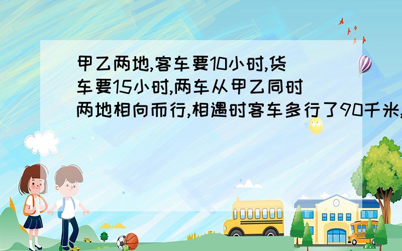 甲乙两地,客车要10小时,货车要15小时,两车从甲乙同时两地相向而行,相遇时客车多行了90千米,甲乙两地相距多少千米