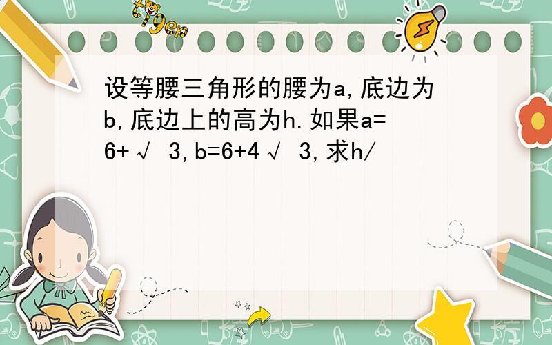 设等腰三角形的腰为a,底边为b,底边上的高为h.如果a=6+√ 3,b=6+4√ 3,求h/