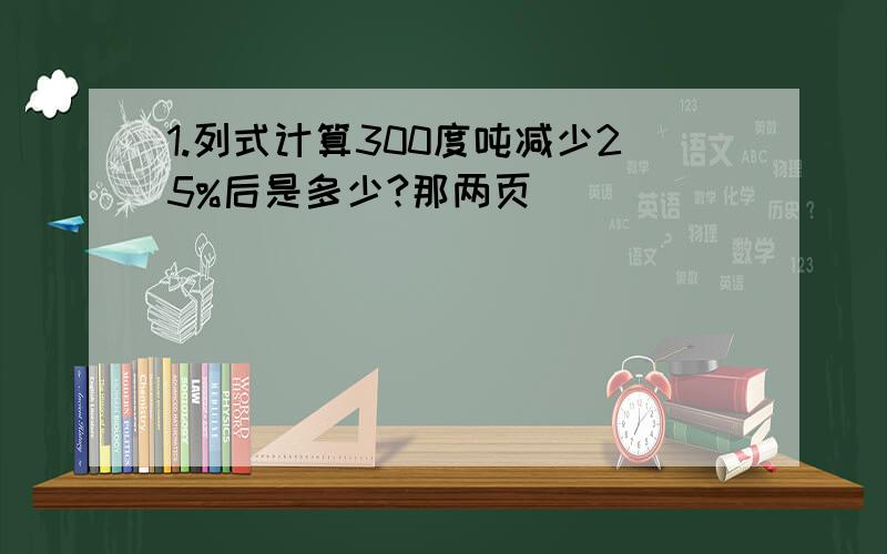 1.列式计算300度吨减少25%后是多少?那两页