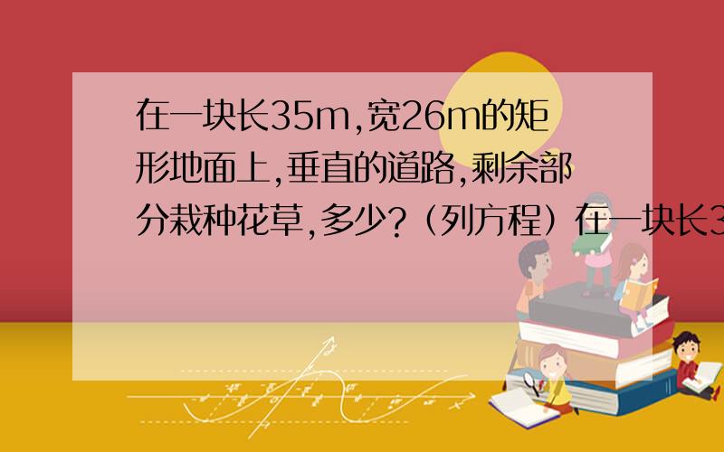 在一块长35m,宽26m的矩形地面上,垂直的道路,剩余部分栽种花草,多少?（列方程）在一块长35m,宽26m的矩形地面上,修建同样宽的两条互相垂直的道路,剩余部分栽种花草,要使剩余部分的面积为850