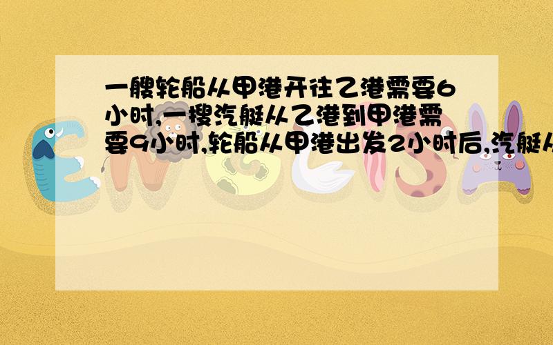 一艘轮船从甲港开往乙港需要6小时,一搜汽艇从乙港到甲港需要9小时,轮船从甲港出发2小时后,汽艇从乙港开出,再经过几小时后两船相遇?思路