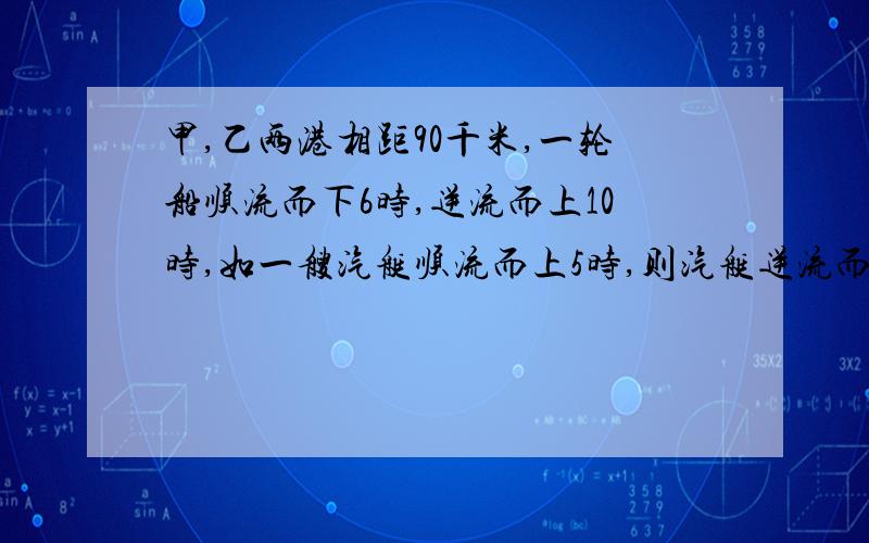 甲,乙两港相距90千米,一轮船顺流而下6时,逆流而上10时,如一艘汽艇顺流而上5时,则汽艇逆流而上几时?