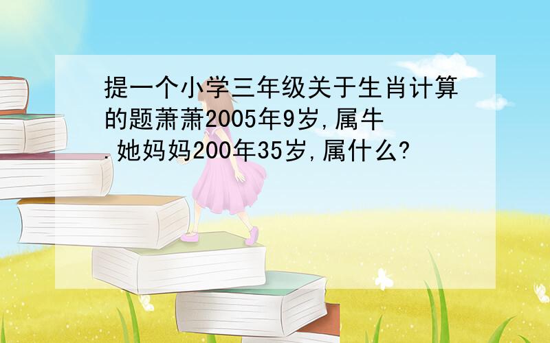 提一个小学三年级关于生肖计算的题萧萧2005年9岁,属牛.她妈妈200年35岁,属什么?