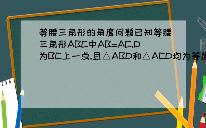 等腰三角形的角度问题已知等腰三角形ABC中AB=AC,D为BC上一点,且△ABD和△ACD均为等腰三角形,则∠BAC的度数为多少?最好给给解析