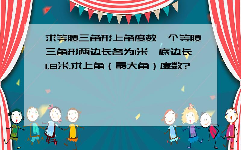 求等腰三角形上角度数一个等腰三角形两边长各为1米,底边长1.8米.求上角（最大角）度数?