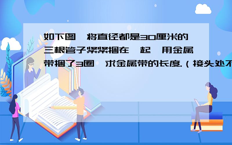 如下图,将直径都是30厘米的三根管子紧紧捆在一起,用金属带捆了3圈,求金属带的长度.（接头处不计）