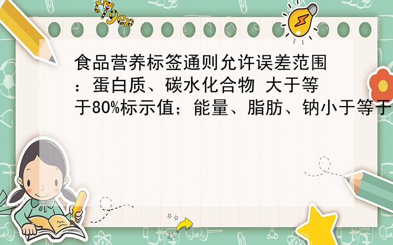 食品营养标签通则允许误差范围：蛋白质、碳水化合物 大于等于80%标示值；能量、脂肪、钠小于等于120%标示值,这里的标示值是指?不理解,麻烦知情人士帮帮忙,能举个例子更好!